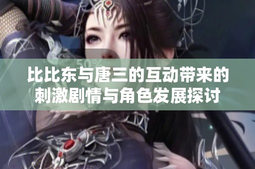比比东与唐三的互动带来的刺激剧情与角色发展探讨