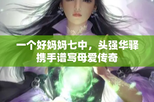 一个好妈妈七中，头强华驿携手谱写母爱传奇