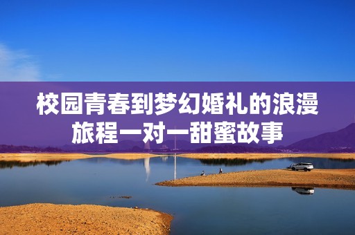 校园青春到梦幻婚礼的浪漫旅程一对一甜蜜故事