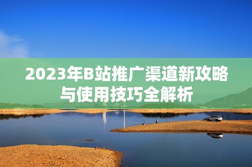 2023年B站推广渠道新攻略与使用技巧全解析