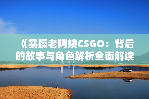 《暴躁老阿姨CSGO：背后的故事与角色解析全面解读》