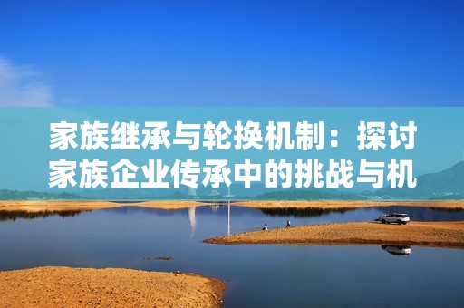 家族继承与轮换机制：探讨家族企业传承中的挑战与机遇