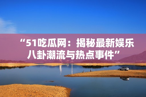 “51吃瓜网：揭秘最新娱乐八卦潮流与热点事件”