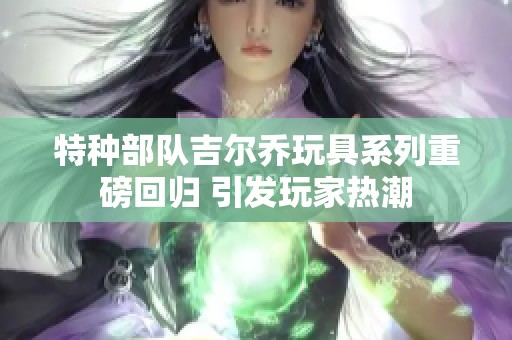 特种部队吉尔乔玩具系列重磅回归 引发玩家热潮