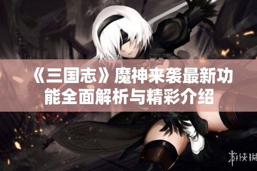 《三国志》魔神来袭最新功能全面解析与精彩介绍