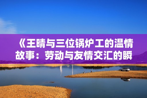 《王晴与三位锅炉工的温情故事：劳动与友情交汇的瞬间》