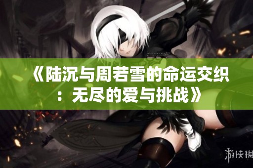 《陆沉与周若雪的命运交织：无尽的爱与挑战》
