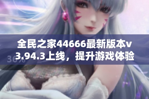 全民之家44666最新版本v3.94.3上线，提升游戏体验与乐趣