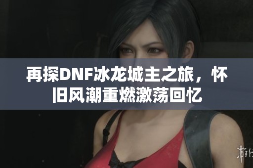 再探DNF冰龙城主之旅，怀旧风潮重燃激荡回忆