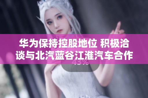 华为保持控股地位 积极洽谈与北汽蓝谷江淮汽车合作