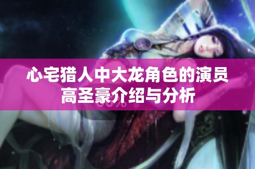心宅猎人中大龙角色的演员高圣豪介绍与分析