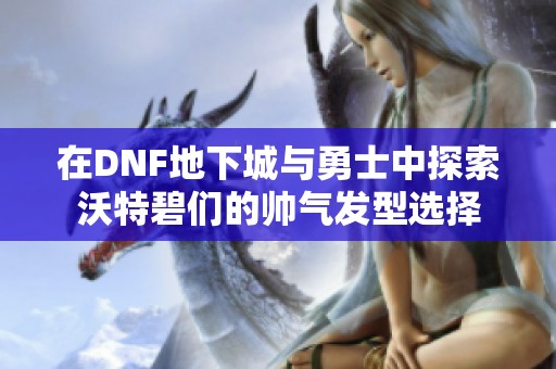 在DNF地下城与勇士中探索沃特碧们的帅气发型选择