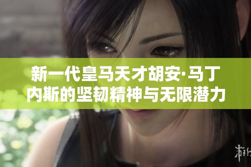 新一代皇马天才胡安·马丁内斯的坚韧精神与无限潜力