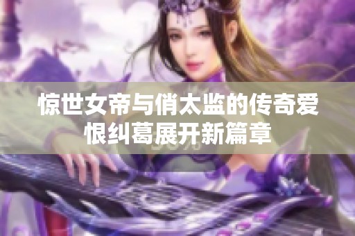 惊世女帝与俏太监的传奇爱恨纠葛展开新篇章