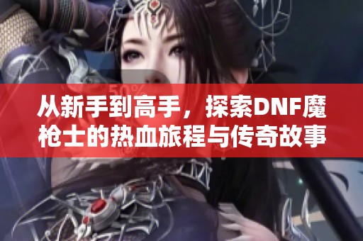 从新手到高手，探索DNF魔枪士的热血旅程与传奇故事