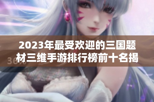 2023年最受欢迎的三国题材三维手游排行榜前十名揭秘