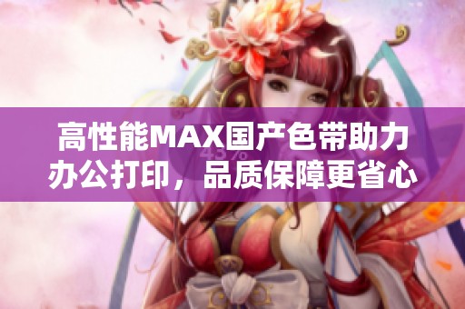 高性能MAX国产色带助力办公打印，品质保障更省心