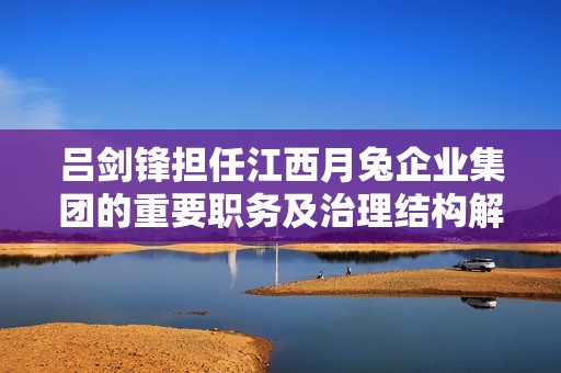 吕剑锋担任江西月兔企业集团的重要职务及治理结构解析