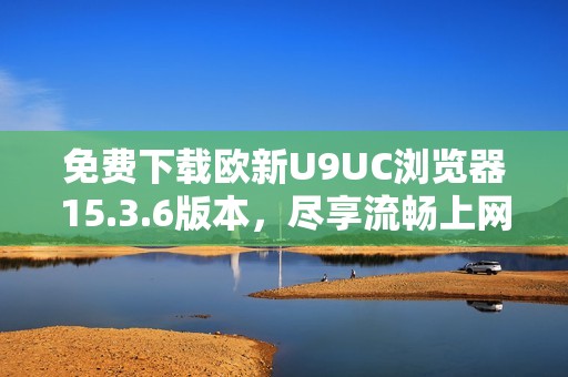 免费下载欧新U9UC浏览器15.3.6版本，尽享流畅上网体验