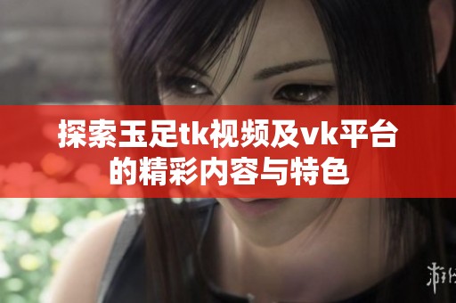 探索玉足tk视频及vk平台的精彩内容与特色