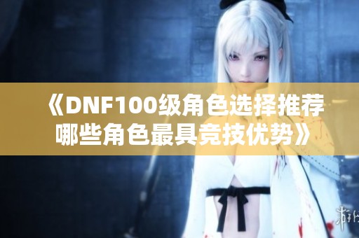 《DNF100级角色选择推荐 哪些角色最具竞技优势》