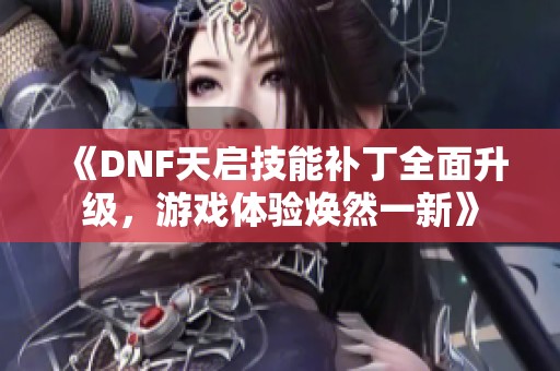 《DNF天启技能补丁全面升级，游戏体验焕然一新》