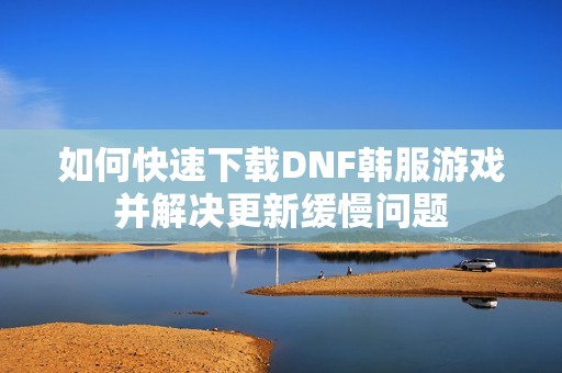 如何快速下载DNF韩服游戏并解决更新缓慢问题