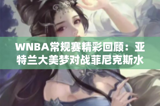 WNBA常规赛精彩回顾：亚特兰大美梦对战菲尼克斯水星第4节战况分析