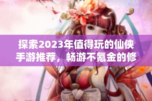 探索2023年值得玩的仙侠手游推荐，畅游不氪金的修仙之旅