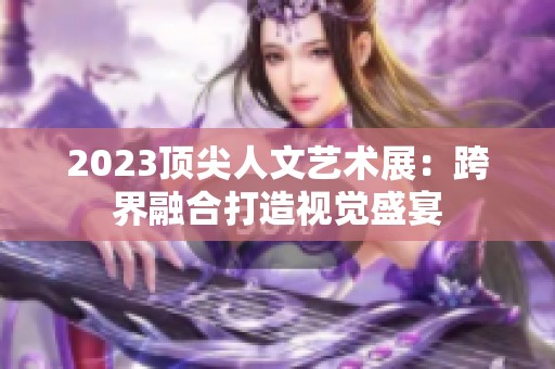 2023顶尖人文艺术展：跨界融合打造视觉盛宴