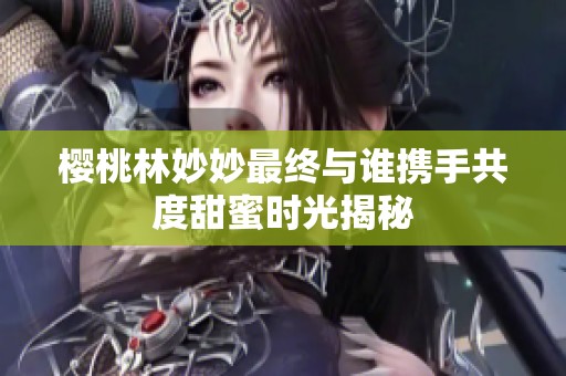 樱桃林妙妙最终与谁携手共度甜蜜时光揭秘