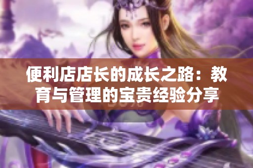 便利店店长的成长之路：教育与管理的宝贵经验分享