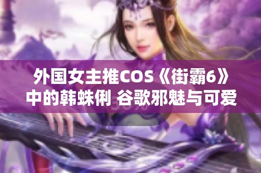 外国女主推COS《街霸6》中的韩蛛俐 谷歌邪魅与可爱并存的绝美足迹