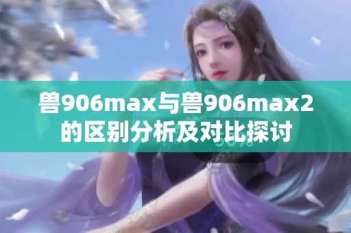 兽906max与兽906max2的区别分析及对比探讨