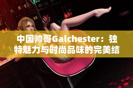 中国帅哥Galchester：独特魅力与时尚品味的完美结合