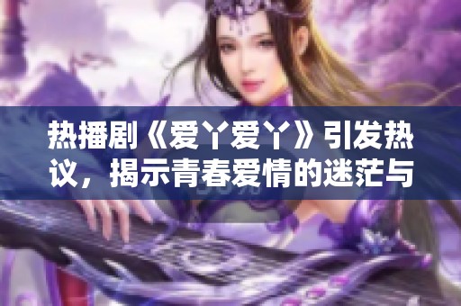 热播剧《爱丫爱丫》引发热议，揭示青春爱情的迷茫与成长