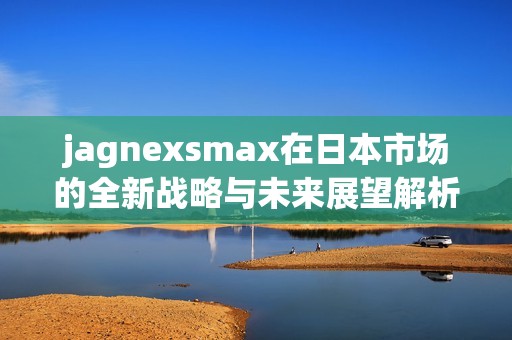 jagnexsmax在日本市场的全新战略与未来展望解析