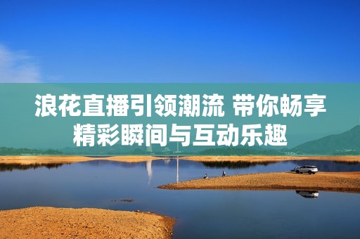 浪花直播引领潮流 带你畅享精彩瞬间与互动乐趣