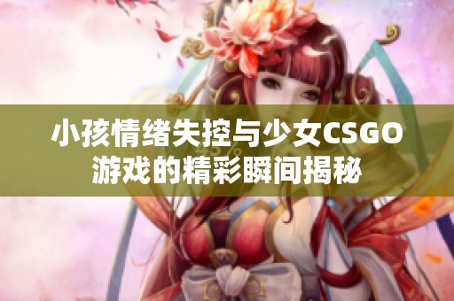 小孩情绪失控与少女CSGO游戏的精彩瞬间揭秘