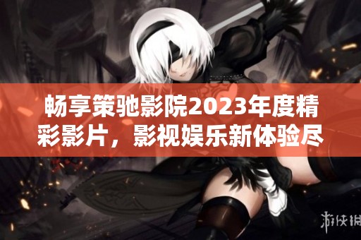 畅享策驰影院2023年度精彩影片，影视娱乐新体验尽在掌握