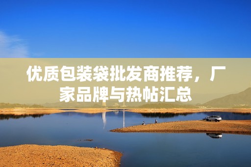 优质包装袋批发商推荐，厂家品牌与热帖汇总