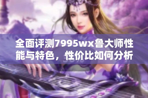 全面评测7995wx鲁大师性能与特色，性价比如何分析