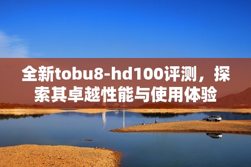 全新tobu8-hd100评测，探索其卓越性能与使用体验