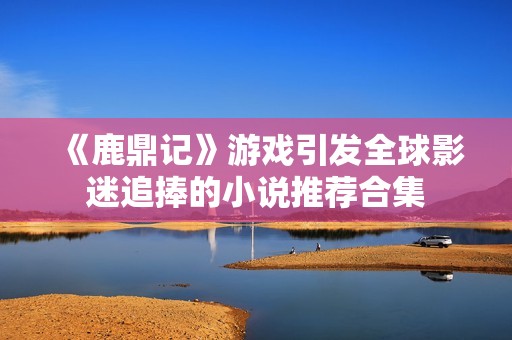 《鹿鼎记》游戏引发全球影迷追捧的小说推荐合集