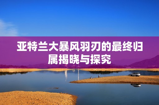 亚特兰大暴风羽刃的最终归属揭晓与探究