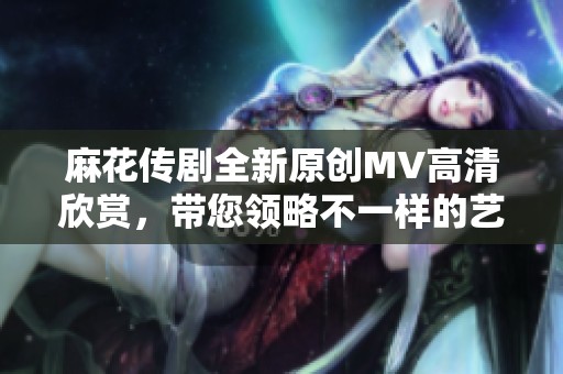 麻花传剧全新原创MV高清欣赏，带您领略不一样的艺术魅力