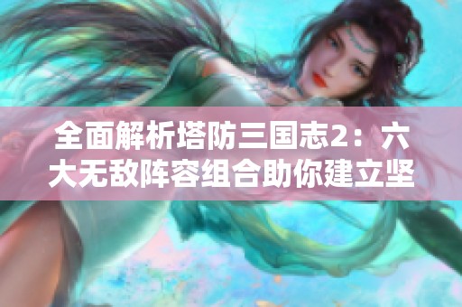 全面解析塔防三国志2：六大无敌阵容组合助你建立坚不可摧的防线