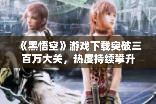 《黑悟空》游戏下载突破三百万大关，热度持续攀升