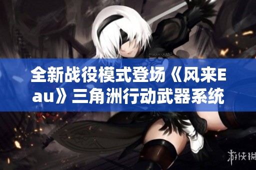 全新战役模式登场《风来Eau》三角洲行动武器系统焕然一新
