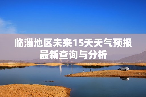 临淄地区未来15天天气预报最新查询与分析